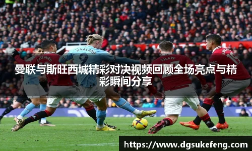 333体育曼联与斯旺西城精彩对决视频回顾全场亮点与精彩瞬间分享